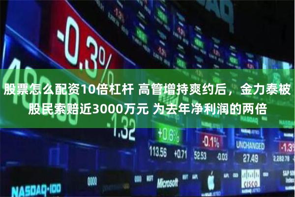 股票怎么配資10倍杠桿 高管增持爽約后，金力泰被股民索賠近3000萬元 為去年凈利潤的兩倍