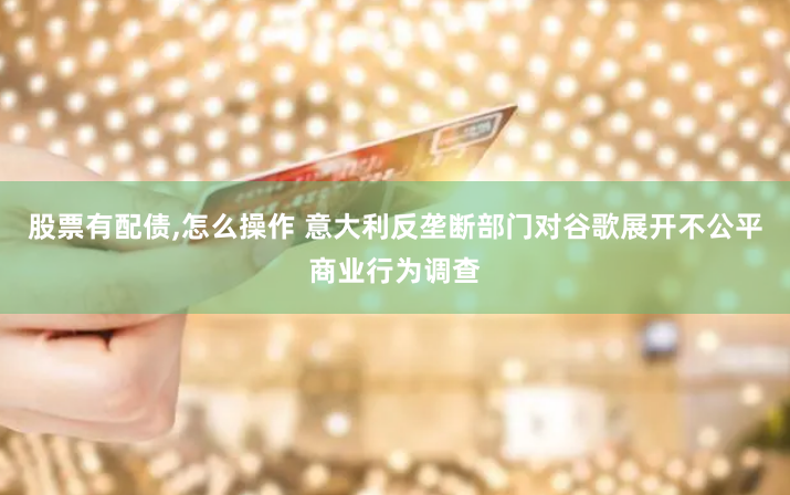股票有配債,怎么操作 意大利反壟斷部門對谷歌展開不公平商業(yè)行為調(diào)查