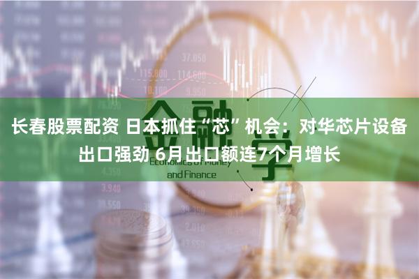 長春股票配資 日本抓住“芯”機會：對華芯片設(shè)備出口強勁 6月出口額連7個月增長