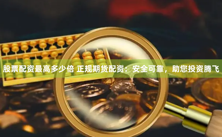 股票配資最高多少倍 正規(guī)期貨配資：安全可靠，助您投資騰飛