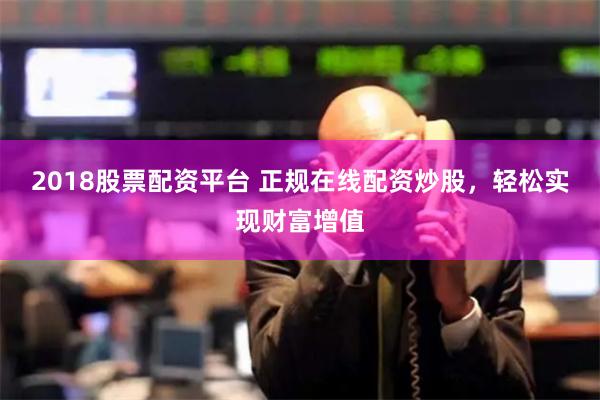 2018股票配資平臺 正規在線配資炒股，輕松實現財富增值